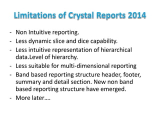 - Non Intuitive reporting.
- Less dynamic slice and dice capability.
- Less intuitive representation of hierarchical
data.Level of hierarchy.
- Less suitable for multi-dimensional reporting
- Band based reporting structure header, footer,
summary and detail section. New non band
based reporting structure have emerged.
- More later….
 