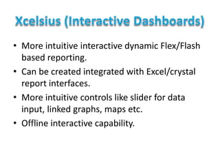 • More intuitive interactive dynamic Flex/Flash
based reporting.
• Can be created integrated with Excel/crystal
report interfaces.
• More intuitive controls like slider for data
input, linked graphs, maps etc.
• Offline interactive capability.
 