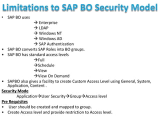 • SAP BO uses
 Enterprise
 LDAP
 Windows NT
 Windows AD
 SAP Authentication
• SAP BO converts SAP Roles into BO groups.
• SAP BO has standard access levels
Full
Schedule
View
View On Demand
• SAPBO also gives a facility to create Custom Access Level using General, System,
Application, Content .
Security Mode
ApplicationUser SecurityGroupAccess level
Pre Requisites
• User should be created and mapped to group.
• Create Access level and provide restriction to Access level.
 
