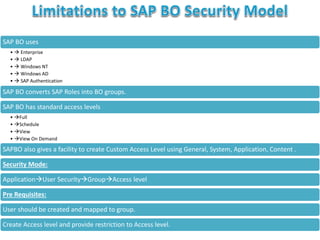 SAP BO uses
•  Enterprise
•  LDAP
•  Windows NT
•  Windows AD
•  SAP Authentication
SAP BO converts SAP Roles into BO groups.
SAP BO has standard access levels
• Full
• Schedule
• View
• View On Demand
SAPBO also gives a facility to create Custom Access Level using General, System, Application, Content .
Security Mode:
ApplicationUser SecurityGroupAccess level
Pre Requisites:
User should be created and mapped to group.
Create Access level and provide restriction to Access level.
 