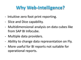 - Intuitive zero foot print reporting.
- Slice and Dice capability.
- Multidimensional analysis on data cubes like
from SAP BI Infocube.
- Multiple data providers.
- Ability to change data representation on Fly.
- More useful for BI reports not suitable for
operational reports.
 