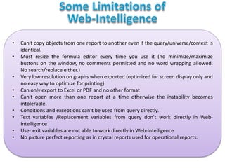 • Can't copy objects from one report to another even if the query/universe/context is
identical.
• Must resize the formula editor every time you use it (no minimize/maximize
buttons on the window, no comments permitted and no word wrapping allowed.
No search/replace either.)
• Very low resolution on graphs when exported (optimized for screen display only and
no easy way to optimize for printing)
• Can only export to Excel or PDF and no other format
• Can't open more than one report at a time otherwise the instability becomes
intolerable.
• Conditions and exceptions can’t be used from query directly.
• Text variables /Replacement variables from query don't work directly in Web-
Intelligence
• User exit variables are not able to work directly in Web-Intelligence
• No picture perfect reporting as in crystal reports used for operational reports.
 