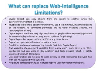 • Crystal Report Can copy objects from one report to another when the
query/universe/context is identical.
• Must resize the formula editor every time you use it (no minimize/maximize buttons
on the window, no comments permitted and no word wrapping allowed. No
search/replace either.)
• Crystal reports can have Very high resolution on graphs when exported (optimized
for screen display only and no easy way to optimize for printing)
• Crystal Report be export to Excel or PDF or any other format
• Crystal can open more than one report at a time.
• Conditions and exceptions reporting is quite flexible in Crystal Report.
• Text variables /Replacement variables from query don't work directly in Web-
Intelligence but can work in Bex–Analyzer and Web dynapro which is tightly
integrated with SAP BI modules.
• User exit variables are not able to work directly in Web-Intelligence but work fine
with Bex Analyzerand Web Dynapro.
• No picture perfect reporting as in crystal reports used for operational reports.
 