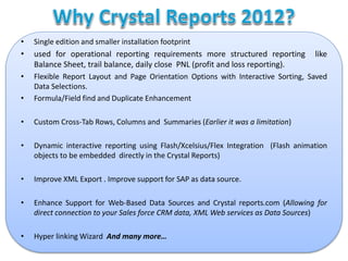 • Single edition and smaller installation footprint
• used for operational reporting requirements more structured reporting like
Balance Sheet, trail balance, daily close PNL (profit and loss reporting).
• Flexible Report Layout and Page Orientation Options with Interactive Sorting, Saved
Data Selections.
• Formula/Field find and Duplicate Enhancement
• Custom Cross-Tab Rows, Columns and Summaries (Earlier it was a limitation)
• Dynamic interactive reporting using Flash/Xcelsius/Flex Integration (Flash animation
objects to be embedded directly in the Crystal Reports)
• Improve XML Export . Improve support for SAP as data source.
• Enhance Support for Web-Based Data Sources and Crystal reports.com (Allowing for
direct connection to your Sales force CRM data, XML Web services as Data Sources)
• Hyper linking Wizard And many more…
 