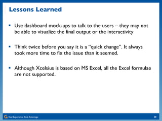 Lessons Learned Use dashboard mock-ups to talk to the users – they may not be able to visualize the final output or the interactivity Think twice before you say it is a “quick change”. It always took more time to fix the issue than it seemed. Although Xcelsius is based on MS Excel, all the Excel formulae are not supported. 