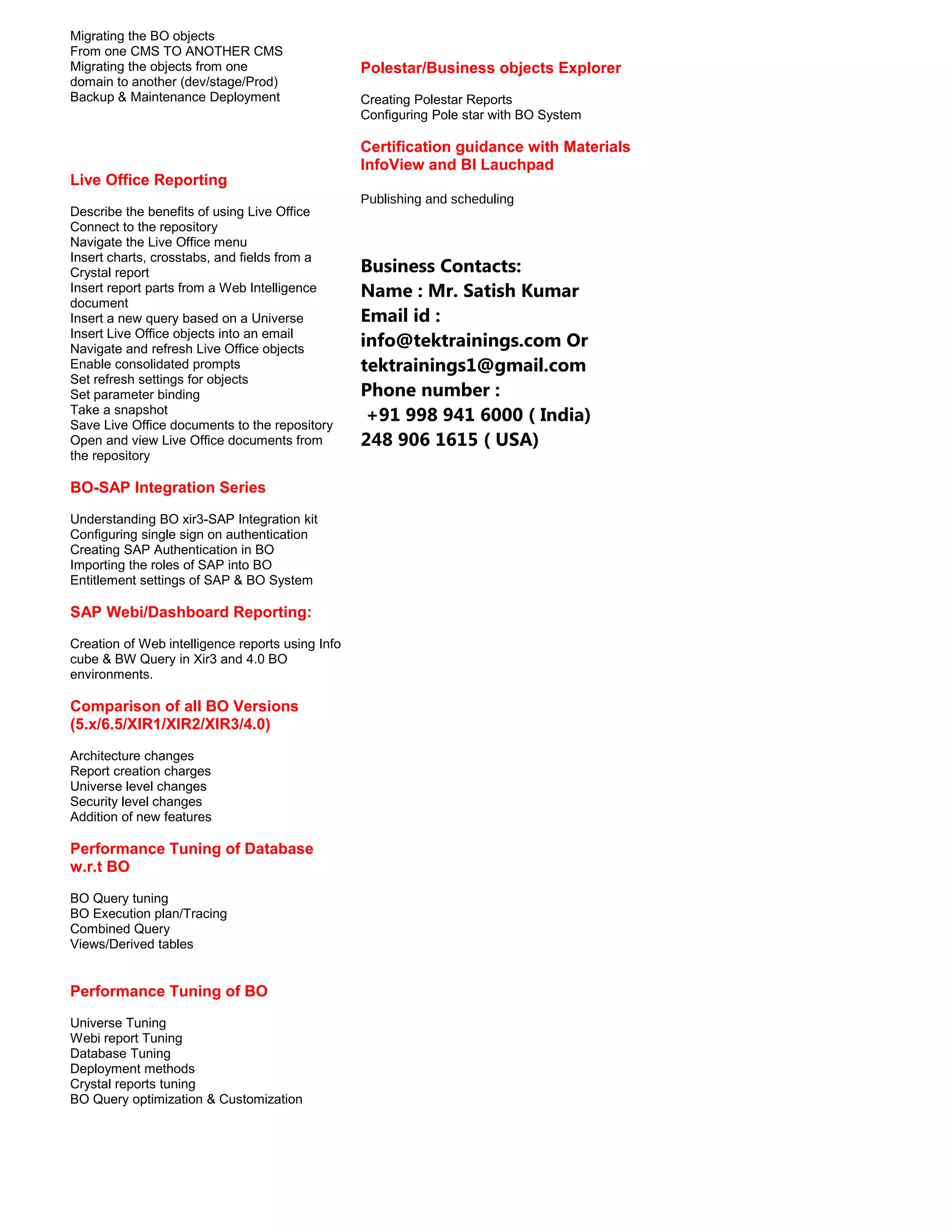 Migrating the BO objects
From one CMS TO ANOTHER CMS
Migrating the objects from one
domain to another (dev/stage/Prod)
Backup & Maintenance Deployment

Live Office Reporting
Describe the benefits of using Live Office
Connect to the repository
Navigate the Live Office menu
Insert charts, crosstabs, and fields from a
Crystal report
Insert report parts from a Web Intelligence
document
Insert a new query based on a Universe
Insert Live Office objects into an email
Navigate and refresh Live Office objects
Enable consolidated prompts
Set refresh settings for objects
Set parameter binding
Take a snapshot
Save Live Office documents to the repository
Open and view Live Office documents from
the repository

BO-SAP Integration Series
Understanding BO xir3-SAP Integration kit
Configuring single sign on authentication
Creating SAP Authentication in BO
Importing the roles of SAP into BO
Entitlement settings of SAP & BO System

SAP Webi/Dashboard Reporting:
Creation of Web intelligence reports using Info
cube & BW Query in Xir3 and 4.0 BO
environments.

Comparison of all BO Versions
(5.x/6.5/XIR1/XIR2/XIR3/4.0)
Architecture changes
Report creation charges
Universe level changes
Security level changes
Addition of new features

Performance Tuning of Database
w.r.t BO
BO Query tuning
BO Execution plan/Tracing
Combined Query
Views/Derived tables

Performance Tuning of BO
Universe Tuning
Webi report Tuning
Database Tuning
Deployment methods
Crystal reports tuning
BO Query optimization & Customization

Polestar/Business objects Explorer
Creating Polestar Reports
Configuring Pole star with BO System

Certification guidance with Materials
InfoView and BI Lauchpad
Publishing and scheduling

Business Contacts:
Name : Mr. Satish Kumar
Email id :
info@tektrainings.com Or
tektrainings1@gmail.com
Phone number :
+91 998 941 6000 ( India)
248 906 1615 ( USA)

 