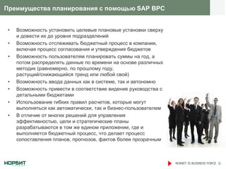 Преимущества планирования с помощью SAP BPC


 •   Возможность установить целевые плановые установки сверху
     и довести их до уровня подразделений
 •   Возможность отслеживать бюджетный процесс в компании,
     включая процесс согласования и утверждения бюджетов
 •   Возможность пользователям планировать суммы на год, а
     потом распределять данные по времени на основе различных
     методик (равномерно, по прошлому году,
     растущий/снижающийся тренд или любой свой)
 •   Возможность ввода данных как в системе, так и автономно
 •   Возможность привести в соответствие видение руководства с
     детальными бюджетами
 •   Использование гибких правил расчетов, которые могут
     выполняться как автоматически, так и бизнес-пользователем
 •   В отличие от многих решений для управления
     эффективностью, цели и стратегические планы
     разрабатываются в том же едином приложении, где и
     выполняется бюджетный процесс, что делает процесс
     сопоставления планов, прогнозов, фактов более прозрачным



                                                                 NORBIT IS BUSINESS FORCE ©
 