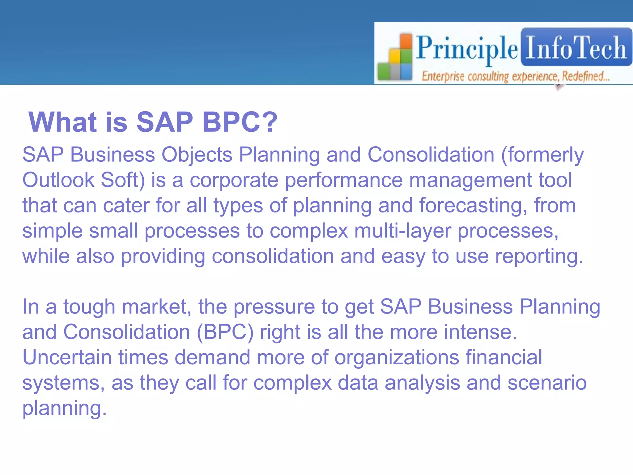 What is SAP BPC? 
SAP Business Objects Planning and Consolidation (formerly 
Outlook Soft) is a corporate performance management tool 
that can cater for all types of planning and forecasting, from 
simple small processes to complex multi-layer processes, 
while also providing consolidation and easy to use reporting. 
In a tough market, the pressure to get SAP Business Planning 
and Consolidation (BPC) right is all the more intense. 
Uncertain times demand more of organizations financial 
systems, as they call for complex data analysis and scenario 
planning. 
 
