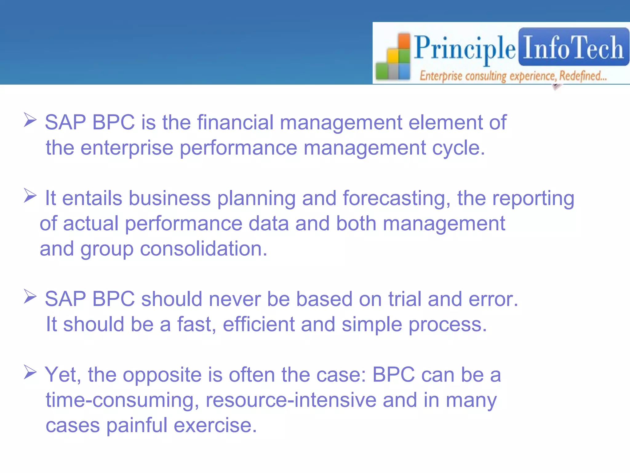  SAP BPC is the financial management element of 
the enterprise performance management cycle. 
 It entails business planning and forecasting, the reporting 
of actual performance data and both management 
and group consolidation. 
 SAP BPC should never be based on trial and error. 
It should be a fast, efficient and simple process. 
 Yet, the opposite is often the case: BPC can be a 
time-consuming, resource-intensive and in many 
cases painful exercise. 
 