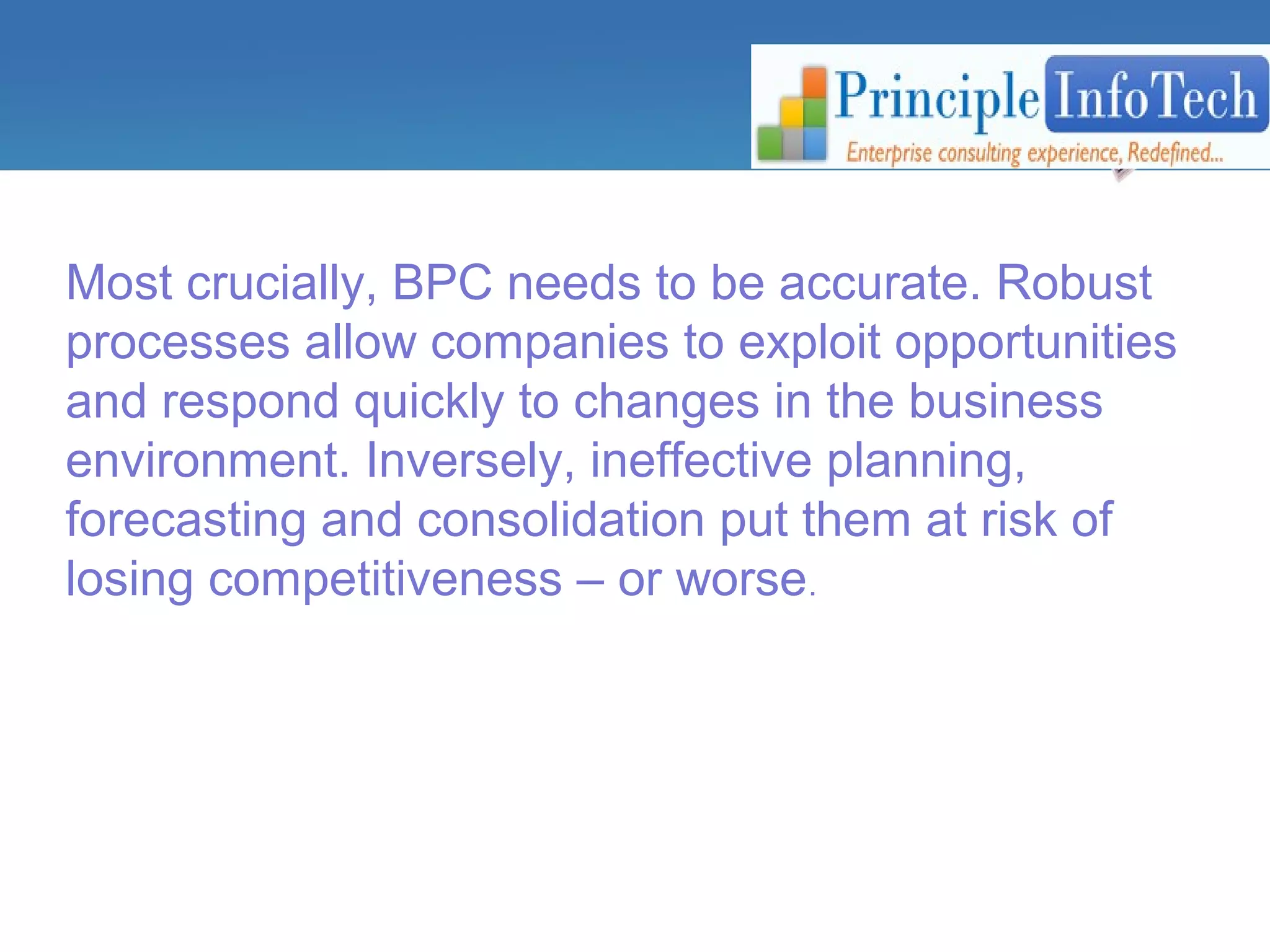 Most crucially, BPC needs to be accurate. Robust 
processes allow companies to exploit opportunities 
and respond quickly to changes in the business 
environment. Inversely, ineffective planning, 
forecasting and consolidation put them at risk of 
losing competitiveness – or worse. 
 