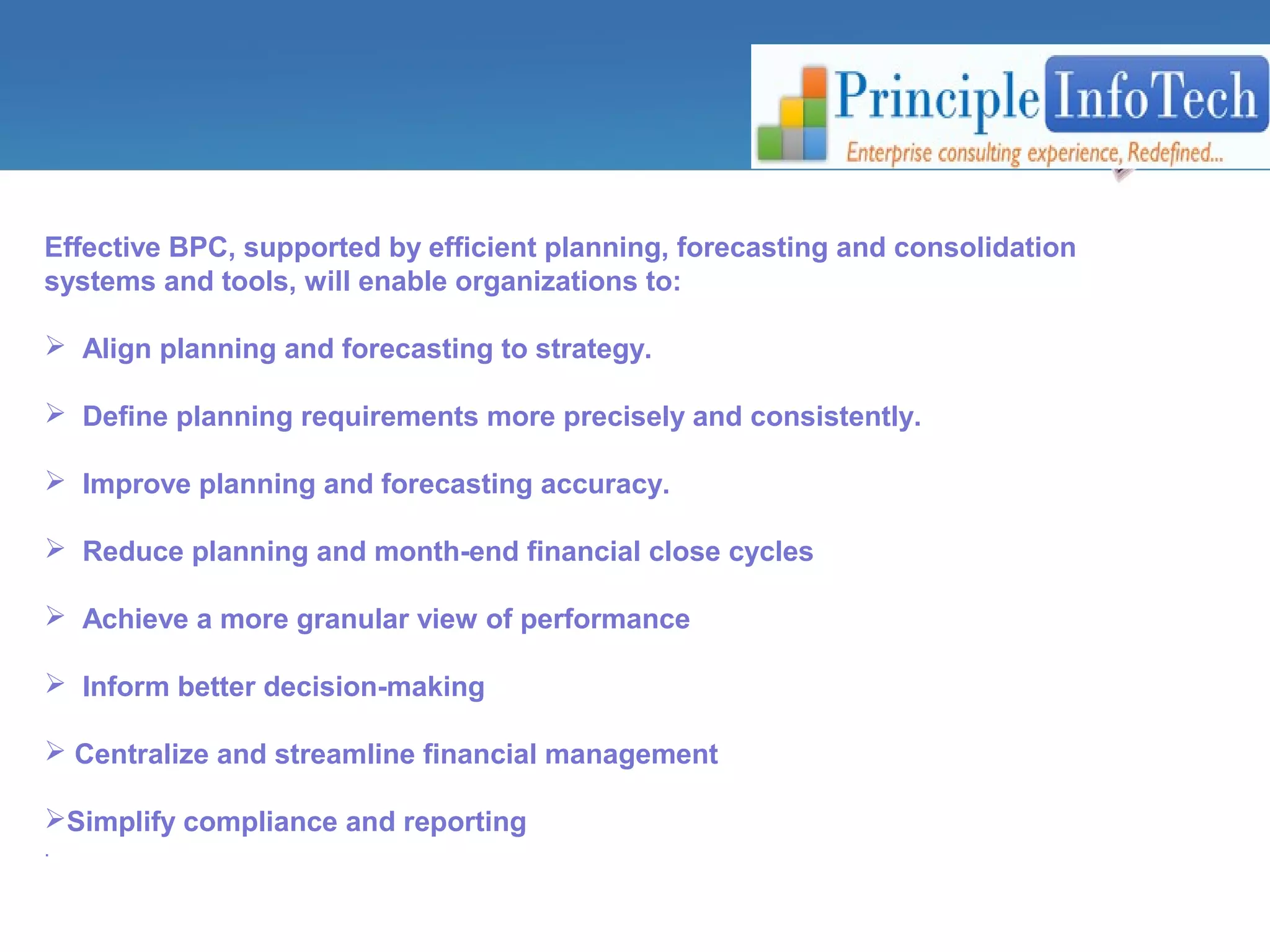 Effective BPC, supported by efficient planning, forecasting and consolidation 
systems and tools, will enable organizations to: 
 Align planning and forecasting to strategy. 
 Define planning requirements more precisely and consistently. 
 Improve planning and forecasting accuracy. 
 Reduce planning and month-end financial close cycles 
 Achieve a more granular view of performance 
 Inform better decision-making 
 Centralize and streamline financial management 
Simplify compliance and reporting 
. 
 