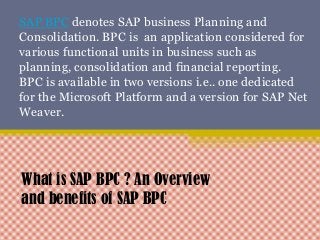 SAP BPC denotes SAP business Planning and
Consolidation. BPC is an application considered for
various functional units in business such as
planning, consolidation and financial reporting.
BPC is available in two versions i.e.. one dedicated
for the Microsoft Platform and a version for SAP Net
Weaver.
What is SAP BPC ? An Overview
and benefits of SAP BPC
 