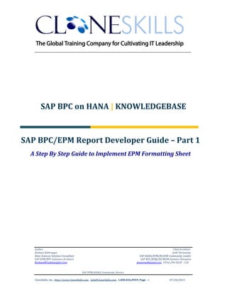 ______________________________________________________________
Author: Chief Architect:
Roshani Kshirsagar Jothi Periasamy
Data Sciences Solution Consultant SAP HANA/EPM/BI/EIM Community Leader
SAP EPM/BPC Solutions Architect SAP BPC/BOBJ/BI/MDM Domain Champion
Roshani@CubeInsights.Com Joesaran@gmail.com , (916)-296-0228 – Cell
SAP EPM/HANA Community Service
CloneSkills, Inc., http://www.CloneSkills.com , Info@CloneSkills.com , 1.800.836.8959, Page - 1 07/20/2014
SAP BPC on HANA | KNOWLEDGEBASE
SAP BPC/EPM Report Developer Guide – Part 1
A Step By Step Guide to Implement EPM Formatting Sheet
 