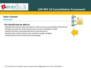 SAP BPC 10 Consolidation Framework
Rules: Controls
Summary
You should now be able to:

• Identify and create the required models in order to set up a consolidation Environment
• Identify and create the required dimensions in each consolidation model
• Identify and fill the required properties for each dimension
• Identify useful scripts, business rules and data manager packages
• Understand the basics of the Ownership Manager

2013 ZaranTech LLC. All rights reserved. Contact: Email- info@zarantech.com, Phone: 515-309-7846

 