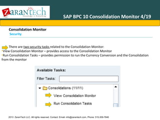 SAP BPC 10 Consolidation Monitor 4/19
Consolidation Monitor
Security

There are two security tasks related to the Consolidation Monitor:
•View Consolidation Monitor – provides access to the Consolidation Monitor
•Run Consolidation Tasks – provides permission to run the Currency Conversion and the Consolidation
from the monitor

2013 ZaranTech LLC. All rights reserved. Contact: Email- info@zarantech.com, Phone: 515-309-7846

 