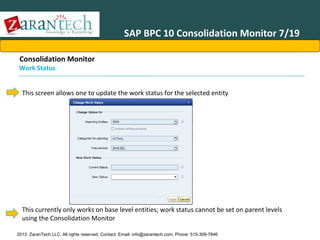 SAP BPC 10 Consolidation Monitor 7/19
Consolidation Monitor

Work Status

This screen allows one to update the work status for the selected entity

This currently only works on base level entities; work status cannot be set on parent levels
using the Consolidation Monitor
2013 ZaranTech LLC. All rights reserved. Contact: Email- info@zarantech.com, Phone: 515-309-7846

 