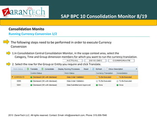 SAP BPC 10 Consolidation Monitor 8/19
Consolidation Monito
Running Currency Conversion 1/2
The following steps need to be performed in order to execute Currency
Conversion
1.In Consolidation Central Consolidation Monitor, in the scope context area, select the
Category, Time and Group dimension members for which you want to run the currency translation.
2. Select the row for the Group or Entity you require and click Translate.

2013 ZaranTech LLC. All rights reserved. Contact: Email- info@zarantech.com, Phone: 515-309-7846

 