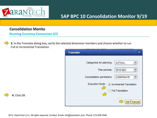 SAP BPC 10 Consolidation Monitor 9/19
Consolidation Monito
Running Currency Conversion 2/2
3. In the Translate dialog box, verify the selected dimension members and choose whether to run
Full or Incremental Translation.

4. Click OK.

2013 ZaranTech LLC. All rights reserved. Contact: Email- info@zarantech.com, Phone: 515-309-7846

 