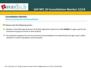 SAP BPC 10 Consolidation Monitor 12/19
Consolidation Monitor

Currency Conversion and Consolidation
Please note the following points:
Member in the Entity type dimension of the Rate application needs to be called GLOBAL (in upper case) for the
conversion to group currencies to work properly
The respective programs for currency conversion and consolidation are called directly. No logic script is called,
therefore no custom calculations can be executed.

2013 ZaranTech LLC. All rights reserved. Contact: Email- info@zarantech.com, Phone: 515-309-7846

 