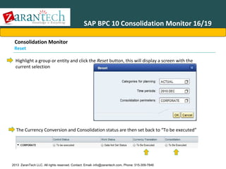 SAP BPC 10 Consolidation Monitor 16/19
Consolidation Monitor

Reset

Highlight a group or entity and click the Reset button, this will display a screen with the
current selection

The Currency Conversion and Consolidation status are then set back to “To be executed”

2013 ZaranTech LLC. All rights reserved. Contact: Email- info@zarantech.com, Phone: 515-309-7846

 
