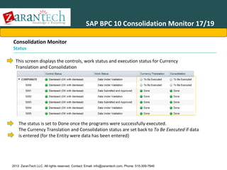 SAP BPC 10 Consolidation Monitor 17/19
Consolidation Monitor

Status

This screen displays the controls, work status and execution status for Currency
Translation and Consolidation

The status is set to Done once the programs were successfully executed.
The Currency Translation and Consolidation status are set back to To Be Executed if data
is entered (for the Entity were data has been entered)

2013 ZaranTech LLC. All rights reserved. Contact: Email- info@zarantech.com, Phone: 515-309-7846

 