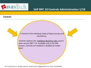SAP BPC 10 Controls Administration 1/19
Controls

A Control is the individual check of data accuracy and
consistency.
Controls replaces the Validation Business rules used in
prior version (BPC 7.5). Available only in the NW
version. Controls are enabled or disabled at model
level.

2013 ZaranTech LLC. All rights reserved. Contact: Email- info@zarantech.com, Phone: 515-309-7846

 