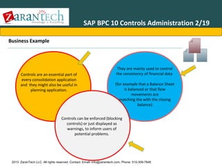 SAP BPC 10 Controls Administration 2/19
Business Example

Controls are an essential part of
every consolidation application
and they might also be useful in
planning application.

They are mainly used to control
the consistency of financial data
(for example that a Balance Sheet
is balanced or that flow
movements are
matching the with the closing
balance)

Controls can be enforced (blocking
controls) or just displayed as
warnings, to inform users of
potential problems.

2013 ZaranTech LLC. All rights reserved. Contact: Email- info@zarantech.com, Phone: 515-309-7846

 