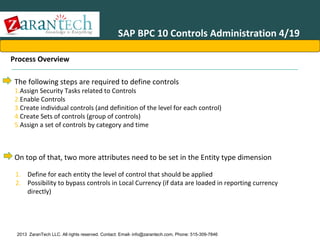 SAP BPC 10 Controls Administration 4/19
Process Overview
The following steps are required to define controls

1.Assign Security Tasks related to Controls
2.Enable Controls
3.Create individual controls (and definition of the level for each control)
4.Create Sets of controls (group of controls)
5.Assign a set of controls by category and time

On top of that, two more attributes need to be set in the Entity type dimension
1. Define for each entity the level of control that should be applied
2. Possibility to bypass controls in Local Currency (if data are loaded in reporting currency
directly)

2013 ZaranTech LLC. All rights reserved. Contact: Email- info@zarantech.com, Phone: 515-309-7846

 