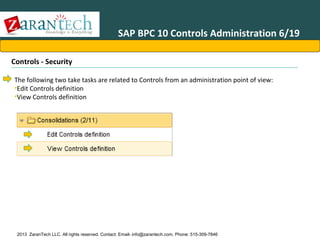 SAP BPC 10 Controls Administration 6/19
Controls - Security
The following two take tasks are related to Controls from an administration point of view:
•Edit Controls definition
•View Controls definition

2013 ZaranTech LLC. All rights reserved. Contact: Email- info@zarantech.com, Phone: 515-309-7846

 