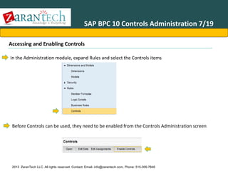 SAP BPC 10 Controls Administration 7/19
Accessing and Enabling Controls
In the Administration module, expand Rules and select the Controls items

Before Controls can be used, they need to be enabled from the Controls Administration screen

2013 ZaranTech LLC. All rights reserved. Contact: Email- info@zarantech.com, Phone: 515-309-7846

 
