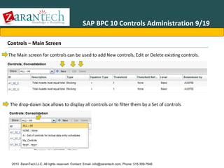 SAP BPC 10 Controls Administration 9/19
Controls – Main Screen
The Main screen for controls can be used to add New controls, Edit or Delete existing controls.

The drop-down box allows to display all controls or to filter them by a Set of controls

2013 ZaranTech LLC. All rights reserved. Contact: Email- info@zarantech.com, Phone: 515-309-7846

 