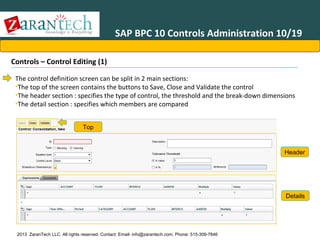 SAP BPC 10 Controls Administration 10/19
Controls – Control Editing (1)
The control definition screen can be split in 2 main sections:
•The top of the screen contains the buttons to Save, Close and Validate the control
•The header section : specifies the type of control, the threshold and the break-down dimensions
•The detail section : specifies which members are compared
Top

Header

Details

2013 ZaranTech LLC. All rights reserved. Contact: Email- info@zarantech.com, Phone: 515-309-7846

 