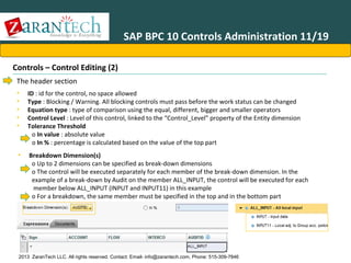 SAP BPC 10 Controls Administration 11/19
Controls – Control Editing (2)
The header section
•
•
•
•
•

ID : id for the control, no space allowed
Type : Blocking / Warning. All blocking controls must pass before the work status can be changed
Equation type : type of comparison using the equal, different, bigger and smaller operators
Control Level : Level of this control, linked to the “Control_Level” property of the Entity dimension
Tolerance Threshold
o In value : absolute value
o In % : percentage is calculated based on the value of the top part

•

Breakdown Dimension(s)
o Up to 2 dimensions can be specified as break-down dimensions
o The control will be executed separately for each member of the break-down dimension. In the
example of a break-down by Audit on the member ALL_INPUT, the control will be executed for each
member below ALL_INPUT (INPUT and INPUT11) in this example
o For a breakdown, the same member must be specified in the top and in the bottom part

2013 ZaranTech LLC. All rights reserved. Contact: Email- info@zarantech.com, Phone: 515-309-7846

 