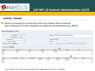 SAP BPC 10 Controls Administration 14/19
Controls - Example
Below is an example of a control that checks that a Balance Sheet is balanced
(with a tolerance of 1) with a breakdown by AuditId (for all AuditId below ALL_INPUT)

2013 ZaranTech LLC. All rights reserved. Contact: Email- info@zarantech.com, Phone: 515-309-7846

 
