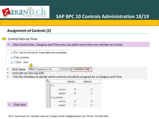 SAP BPC 10 Controls Administration 18/19
Assignment of Controls (2)
Control Sets by Time
•

Click Control Sets, Category and Time (you can select more than one member at a time)

•
•
•

Click Show
Click Edit (on the top left)
Tick the checkbox to decide which controls should be assigned for a Category and Time

•

Click Save

2013 ZaranTech LLC. All rights reserved. Contact: Email- info@zarantech.com, Phone: 515-309-7846

 