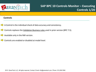SAP BPC 10 Controls Monitor – Executing
Controls 1/20
Controls
A Control is the individual check of data accuracy and consistency.
Controls replaces the Validation Business rules used in prior version (BPC 7.5).
Available only in the NW version.
Controls are enabled or disabled at model level.

2013 ZaranTech LLC. All rights reserved. Contact: Email- info@zarantech.com, Phone: 515-309-7846

 
