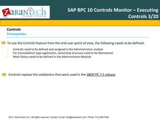 SAP BPC 10 Controls Monitor – Executing
Controls 3/20
Controls

Prerequisites
To use the Controls feature from the end-user point of view, the following needs to be defined:
•
•
•

Controls need to be defined and assigned in the Administration module
For Consolidation type application, ownership structure need to be Maintained
Work Status need to be defined in the Administration Module

Controls replace the validations that were used in the SBOP PC 7.5 release

2013 ZaranTech LLC. All rights reserved. Contact: Email- info@zarantech.com, Phone: 515-309-7846

 