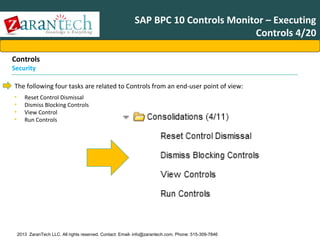 SAP BPC 10 Controls Monitor – Executing
Controls 4/20
Controls
Security

The following four tasks are related to Controls from an end-user point of view:
•
•
•
•

Reset Control Dismissal
Dismiss Blocking Controls
View Control
Run Controls

2013 ZaranTech LLC. All rights reserved. Contact: Email- info@zarantech.com, Phone: 515-309-7846

 