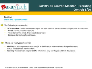 SAP BPC 10 Controls Monitor – Executing
Controls 8/20
Controls

Status and Type of Controls
The following statuses exist:
•
•
•
•

To be executed: Control needs to be run (has not been executed yet or data have changed since last execution)
Passed: Control passed successfully
Failed: Control has failed, data needs to be corrected
Dismissed: Control was forced to pass

There are two types of controls
•
•

Blocking: All blocking controls must pass (or be dismissed) in order to allow a change of the work
status. These controls are mandatory.
Warning: These controls are provided for information only, but they do not block the process.

2013 ZaranTech LLC. All rights reserved. Contact: Email- info@zarantech.com, Phone: 515-309-7846

 