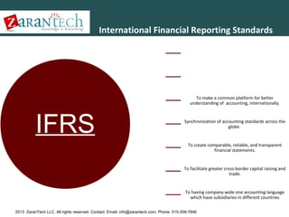 International Financial Reporting Standards
International Financial Reporting Standards (IFRS) are a set of
accounting standards developed by the International
Accounting Standards Board (IASB) that is becoming the global
standard for the preparation of public company financial
statements.
IFRS was developed in the year 2001 by the International
Accounting Standards Board in the public interest to provide a
single set of high quality, understandable and uniform
accounting standards.Need of IFRS

To make a common platform for better
understanding of accounting, internationally.

IFRS

Synchronization of accounting standards across the
globe.

To create comparable, reliable, and transparent
financial statements.

To facilitate greater cross-border capital raising and
trade.

To having company-wide one accounting language
which have subsidiaries in different countries
2013 ZaranTech LLC. All rights reserved. Contact: Email- info@zarantech.com, Phone: 515-309-7846

 