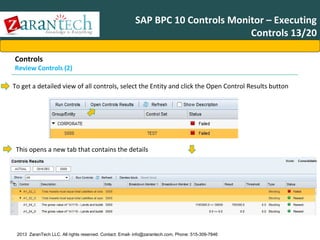 SAP BPC 10 Controls Monitor – Executing
Controls 13/20
Controls

Review Controls (2)
To get a detailed view of all controls, select the Entity and click the Open Control Results button

This opens a new tab that contains the details

2013 ZaranTech LLC. All rights reserved. Contact: Email- info@zarantech.com, Phone: 515-309-7846

 