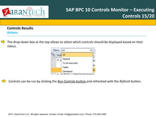 SAP BPC 10 Controls Monitor – Executing
Controls 15/20
Controls Results
Actions

The drop-down box at the top allows to select which controls should be displayed based on their
status.

Controls can be run by clicking the Run Controls button and refreshed with the Refresh button.

2013 ZaranTech LLC. All rights reserved. Contact: Email- info@zarantech.com, Phone: 515-309-7846

 