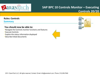 SAP BPC 10 Controls Monitor – Executing
Controls 20/20
Rules: Controls
Summary
You should now be able to:

•Navigate the Controls monitor functions and features
•Execute Controls
•Explain the status information displayed
•Describe linked documents

2013 ZaranTech LLC. All rights reserved. Contact: Email- info@zarantech.com, Phone: 515-309-7846

 