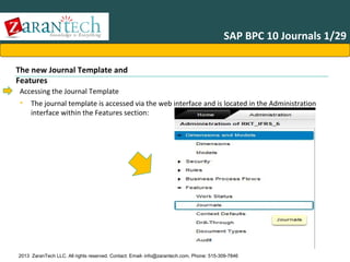 SAP BPC 10 Journals 1/29
The new Journal Template and
Features
Accessing the Journal Template
• The journal template is accessed via the web interface and is located in the Administration
interface within the Features section:

2013 ZaranTech LLC. All rights reserved. Contact: Email- info@zarantech.com, Phone: 515-309-7846

 