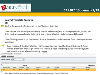 SAP BPC 10 Journals 9/29
Journal Template Features
(5)
Define Reopen rules for journals on the “Reopen Rule” tab.
•The reopen rule allows you to identify specific Account(s) (and account properties), Flows, and
Interco dimension values to determine source journal entries to be reopened (Source).
•The filtering property on the account Source dimension can be selected from the dropdown list
provided.

Once reopened, the journal entries can be reposted to a new (Destination) Account, Flow,
Interco dimension entry. Sign reversal of the value upon reopening is also available.System
validates all entries when attempting to save.

2013 ZaranTech LLC. All rights reserved. Contact: Email- info@zarantech.com, Phone: 515-309-7846

 