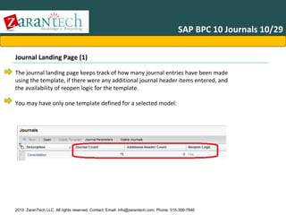SAP BPC 10 Journals 10/29
Journal Landing Page (1)
The journal landing page keeps track of how many journal entries have been made
using the template, if there were any additional journal header items entered, and
the availability of reopen logic for the template.
You may have only one template defined for a selected model:

2013 ZaranTech LLC. All rights reserved. Contact: Email- info@zarantech.com, Phone: 515-309-7846

 