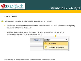 SAP BPC 10 Journals 13/29
Journal Queries:
Two methods available to allow viewing a specific set of journals:
•

The context bar: allows the selection either a base member or a node (all leaves will implicitly
be used as a filter in that case), or

•

Advanced query: which provides to ability to set a detailed filters on any of the
journal fields (such as posted date, status, etc…)

2013 ZaranTech LLC. All rights reserved. Contact: Email- info@zarantech.com, Phone: 515-309-7846

 