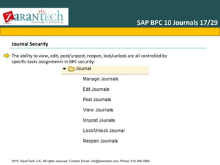 SAP BPC 10 Journals 17/29
Journal Security
The ability to view, edit, post/unpost, reopen, lock/unlock are all controlled by
specific tasks assignments in BPC security:

2013 ZaranTech LLC. All rights reserved. Contact: Email- info@zarantech.com, Phone: 515-309-7846

 