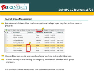 SAP BPC 10 Journals 18/29
Journal Group Management
Journals created via multiple headers are automatically grouped together under a common
group id:

Grouped journals can be ungrouped and separated into independent journals.
Actions taken (such as Posting) on one group member will be taken on all group
members.

2013 ZaranTech LLC. All rights reserved. Contact: Email- info@zarantech.com, Phone: 515-309-7846

 