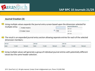 SAP BPC 10 Journals 21/29
Journal Creation (3)
Using multiple values expands the journal entry screen based upon the dimension selected for
multiple entry:

The result is an expanded journal entry section allowing separate entries for each of the selected
dimension members:

Using multiple values will generate a group of individual journal entries with potentially different
values but the same header selection.

2013 ZaranTech LLC. All rights reserved. Contact: Email- info@zarantech.com, Phone: 515-309-7846

 